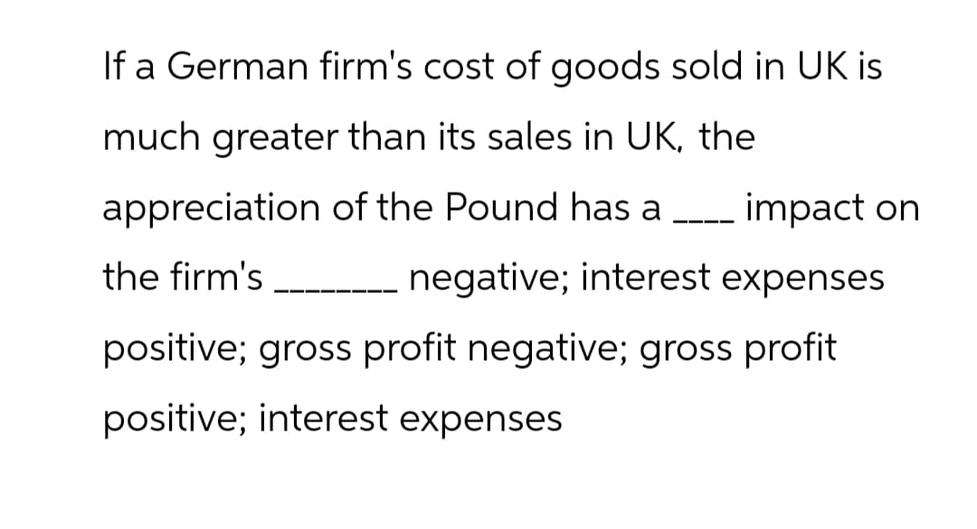 If a German firm's cost of goods sold in UK is
much greater than its sales in UK, the
appreciation of the Pound has a ____ impact on
the firm's
negative; interest expenses
positive; gross profit negative; gross profit
positive; interest expenses