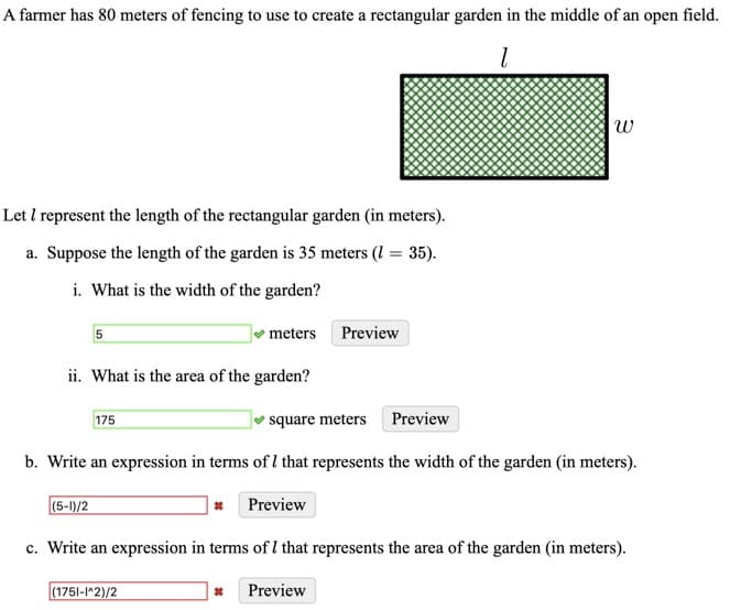 A farmer has 80 meters of fencing to use to create a rectangular garden in the middle of an open field.
w
Let I represent the length of the rectangular garden (in meters).
a. Suppose the length of the garden is 35 meters (I = 35).
i. What is the width of the garden?
meters Preview
ii. What is the area of the garden?
175
square meters
Preview
b. Write an expression in terms of I that represents the width of the garden (in meters).
(5-1)/2
* Preview
c. Write an expression in terms of I that represents the area of the garden (in meters).
(1751-1*2)/2
Preview

