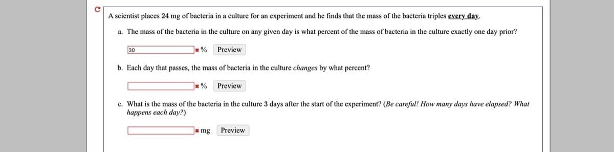 A scientist places 24 mg of bacteria in a culture for an experiment and he finds that the mass of the bacteria triples every day.
a. The mass of the bacteria in the culture on any given day is what percent of the mass of bacteria in the culture exactly one day prior?
30
Preview
b. Each day that passes, the mass of bacteria in the culture changes by what percent?
Preview
c. What is the mass of the bacteria in the culture 3 days after the start of the experiment? (Be careful! How many days have elapsed? What
happens each day?)
* mg
Preview
