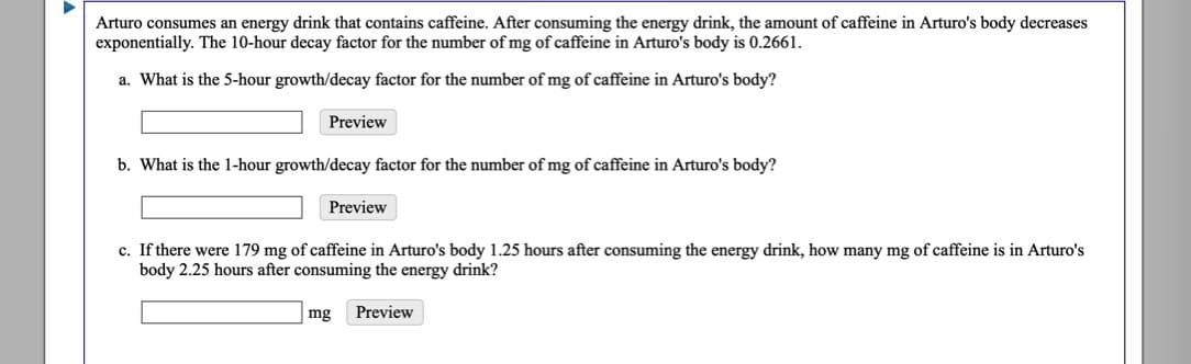 Arturo consumes an energy drink that contains caffeine. After consuming the energy drink, the amount of caffeine in Arturo's body decreases
exponentially. The 10-hour decay factor for the number of mg of caffeine in Arturo's body is 0.2661.
a. What is the 5-hour growth/decay factor for the number of mg of caffeine in Arturo's body?
Preview
b. What is the 1-hour growth/decay factor for the number of mg of caffeine in Arturo's body?
Preview
c. If there were 179 mg of caffeine in Arturo's body 1.25 hours after consuming the energy drink, how many mg of caffeine is in Arturo's
body 2.25 hours after consuming the energy drink?
mg
Preview
