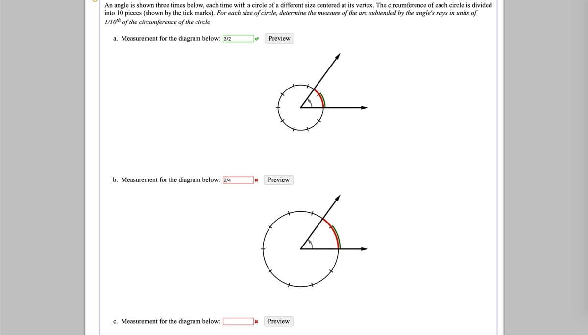 An angle is shown three times below, each time with a circle of a different size centered at its vertex. The circumference of each circle is divided
into 10 pieces (shown by the tick marks). For each size of circle, determine the measure of the arc subtended by the angle's rays in units of
1/10th of the circumference of the circle
a. Measurement for the diagram below: 3/2
Preview
b. Measurement for the diagram below: 2/4
Preview
c. Measurement for the diagram below:
Preview
