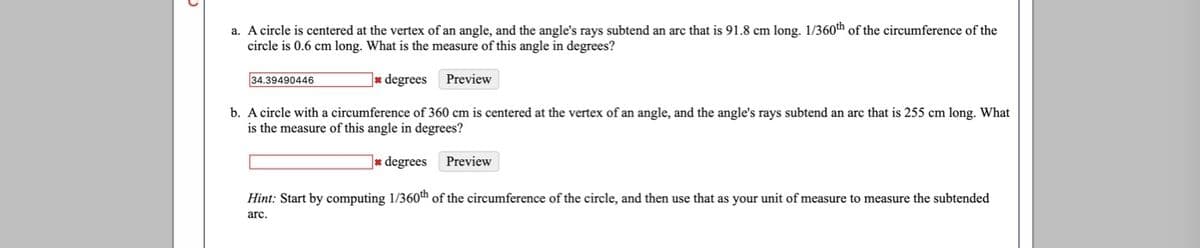 a. A circle is centered at the vertex of an angle, and the angle's rays subtend an arc that is 91.8 cm long. 1/360th of the circumference of the
circle is 0.6 cm long. What is the measure of this angle in degrees?
34.39490446
]* degrees
Preview
b. A circle with a circumference of 360 cm is centered at the vertex of an angle, and the angle's rays subtend an arc that is 255 cm long. What
is the measure of this angle in degrees?
]* degrees
Preview
Hint: Start by computing 1/360th of the circumference of the circle, and then use that as your unit of measure to measure the subtended
arc.
