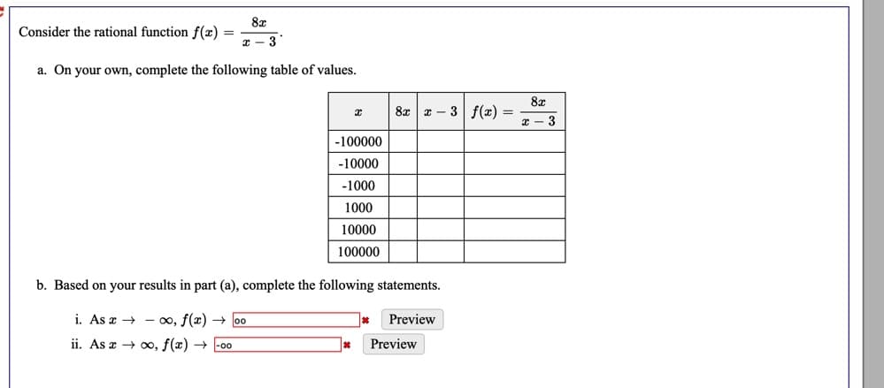 8x
Consider the rational function f(x) =
x - 3
a. On your own, complete the following table of values.
8x
8x x – 3 f(x) =
x - 3
-100000
-10000
-1000
1000
10000
100000
b. Based on your results in part (a), complete the following statements.
i. As a → - 0o, f(x) → 00
Preview
ii. As a → 0, f(x) → -00
Preview
