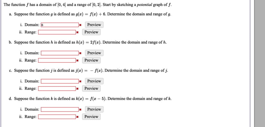 The function f has a domain of [0, 4] and a range of [0, 2]. Start by sketching a potential graph of f.
a. Suppose the function g is defined as g(æ) = f(x) + 6. Determine the domain and range of g.
i. Domain: 6
Preview
ii. Range:
Preview
b. Suppose the function h is defined as h(x) = 2f(x). Determine the domain and range of h.
i. Domain:
Preview
ii. Range:
Preview
c. Suppose the function j is defined as j(x) = - f(x). Determine the domain and range of j.
i. Domain:
Preview
ii. Range:
Preview
d. Suppose the function k is defined as k(x) = f(x – 5). Determine the domain and range of k.
i. Domain:
Preview
ii. Range:
Preview
