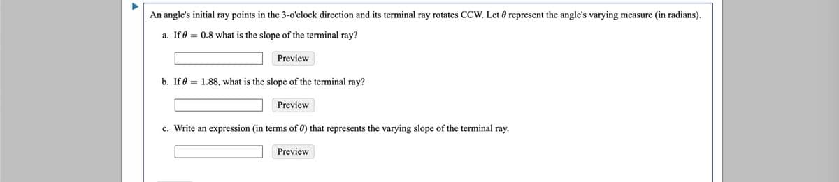 An angle's initial ray points in the 3-o'clock direction and its terminal ray rotates CCW. Let 0 represent the angle's varying measure (in radians).
a. If 0 = 0.8 what is the slope of the terminal ray?
Preview
b. If 0 = 1.88, what is the slope of the terminal ray?
Preview
c. Write an expression (in terms of 0) that represents the varying slope of the terminal ray.
Preview

