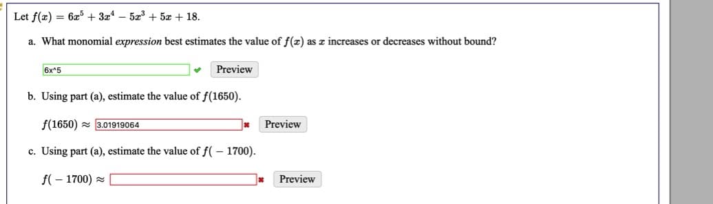 Let f(x) = 6x + 3x* – 5a + 5x + 18.
a. What monomial expression best estimates the value of f(x) as z increases or decreases without bound?
6x^5
Preview
b. Using part (a), estimate the value of f(1650).
f(1650) - 3.01919064
Preview
c. Using part (a), estimate the value of f( – 1700).
f( – 1700) =
Preview
