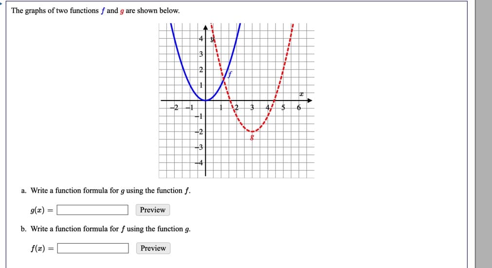 The graphs of two functions f and g are shown below.
13
12
-2-1
12
6
-1
-2
-3
-4
a. Write a function formula for g using the function f.
g(x) =
Preview
b. Write a function formula for f using the function g.
f(x) =
Preview
