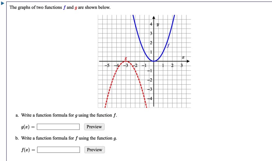 The graphs of two functions f and g are shown below.
3
2
-5
4-3 -2 -1
-1
-2
-3
a. Write a function formula for g using the function f.
g(x) =
Preview
b. Write a function formula for f using the function g.
f(x) =
Preview
1.
