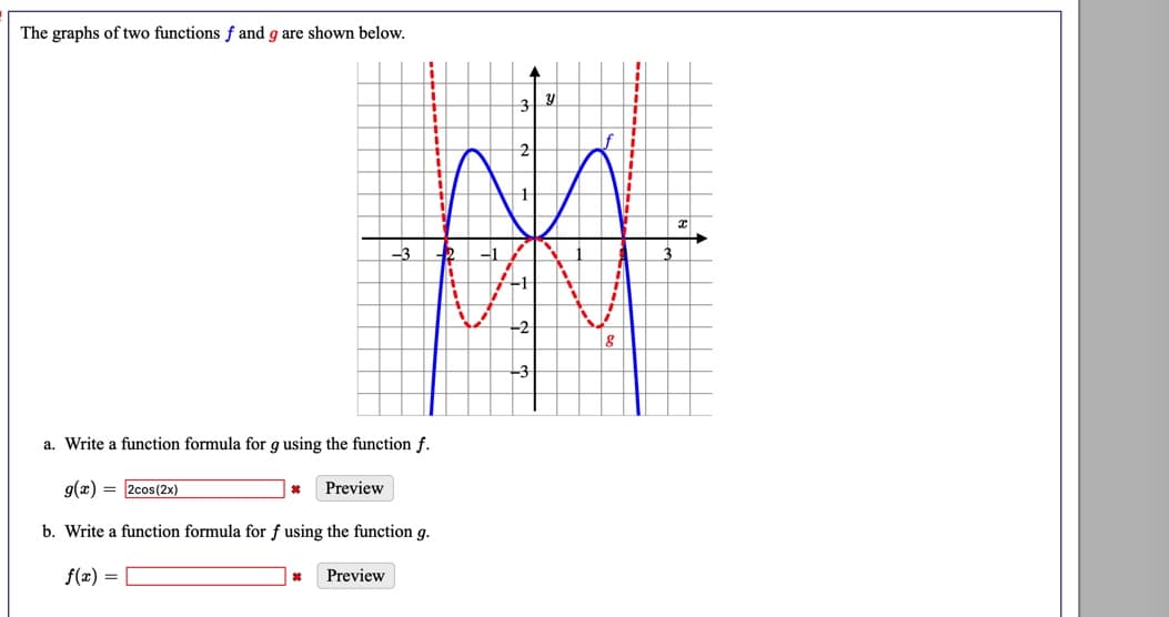 The graphs of two functions f and g are shown below.
-3
-1
3
a. Write a function formula for g using the function f.
g(x) = 2cos(2x)
Preview
b. Write a function formula for f using the function g.
f(x) =
Preview

