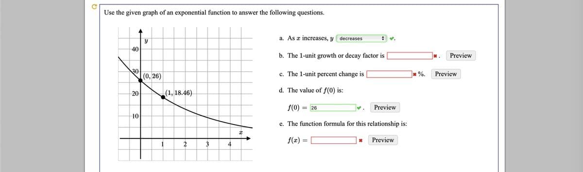 Use the given graph of an exponential function to answer the following questions.
a. As x increases, y
decreases
40
b. The 1-unit growth or decay factor is
*.
Preview
30
(0, 26)
c. The 1-unit percent change is
* %.
Preview
d. The value of f(0) is:
20
|(1, 18.46)
f(0) = 26
Preview
10
e. The function formula for this relationship is:
f(x) =
Preview
4
