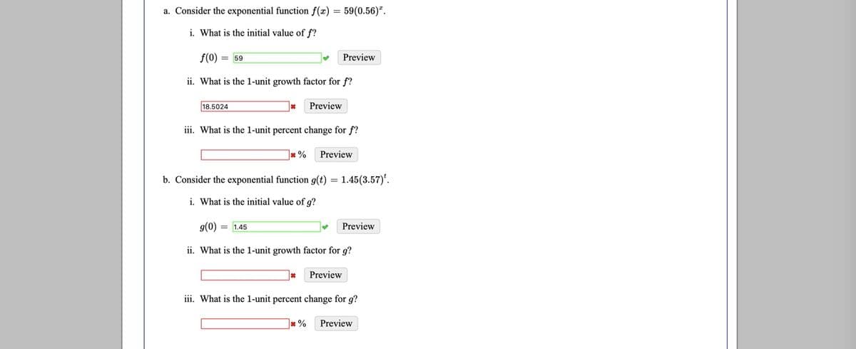 a. Consider the exponential function f(x) = 59(0.56)*.
i. What is the initial value of f?
f(0) = 59
Preview
ii. What is the 1-unit growth factor for f?
18.5024
Preview
iii. What is the 1-unit percent change for f?
* %
Preview
b. Consider the exponential function g(t) = 1.45(3.57)'.
i. What is the initial value of g?
g(0) = 1.45
Preview
ii. What is the 1-unit growth factor for g?
Preview
iii. What is the l-unit percent change for g?
* %
Preview
