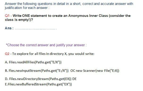 Answer the following questions in detail in a short, correct and accurate answer with
justification for each answer :
Q1 - Write ONE statement to create an Anonymous Inner Class (consider the
class is empty!)?
Ans:
*Choose the correct answer and justify your answer :
Q2 - To explore for all files in directory X, you would write:
A. Files.readAllFiles(Paths.get("E/X"))
B. Fles.newlnputStream(Paths.get("E:/X")) OC new Scanner(new File("E:X))
D. Files.newDirectoryStream(Paths.get(EX)) DE
E.Files.newBufferedStream(Paths.get("EX"))
