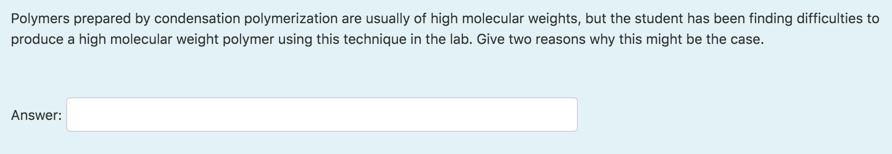 Polymers prepared by condensation polymerization are usually of high molecular weights, but the student has been finding difficulties to
produce a high molecular weight polymer using this technique in the lab. Give two reasons why this might be the case.
