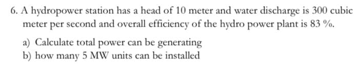6. A hydropower station has a head of 10 meter and water discharge is 300 cubic
meter per second and overall efficiency of the hydro power plant is 83 %.
a) Calculate total power can be generating
b) how many 5 MW units can be installed
