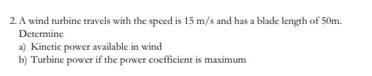 2. A wind turbine travels with the speed is 15 m/s and has a blade length of 50m.
Determine
a) Kinetic power available in wind
b) Turbine power if the power coefficient is maximum
