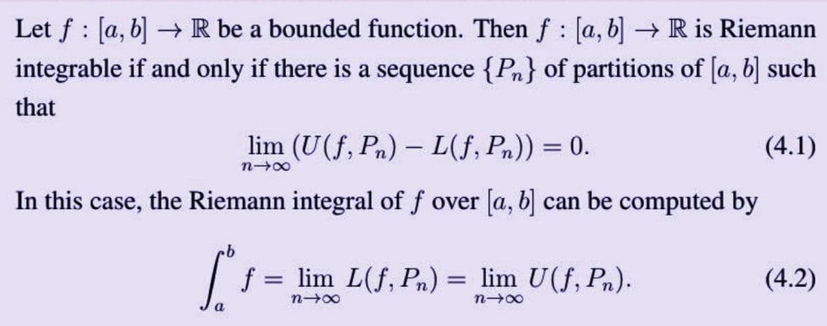 Let f [a, b] → R be a bounded function. Then f [a, b] → R is Riemann
!
integrable if and only if there is a sequence {Pn} of partitions of [a, b] such
that
lim (U(f, Pn) L(f, Pn)) = 0.
(4.1)
n→∞
In this case, the Riemann integral of f over [a, b] can be computed by
a
1
= lim L(f, Pn)
n-x
=
lim U(f, Pn).
n→∞
(4.2)