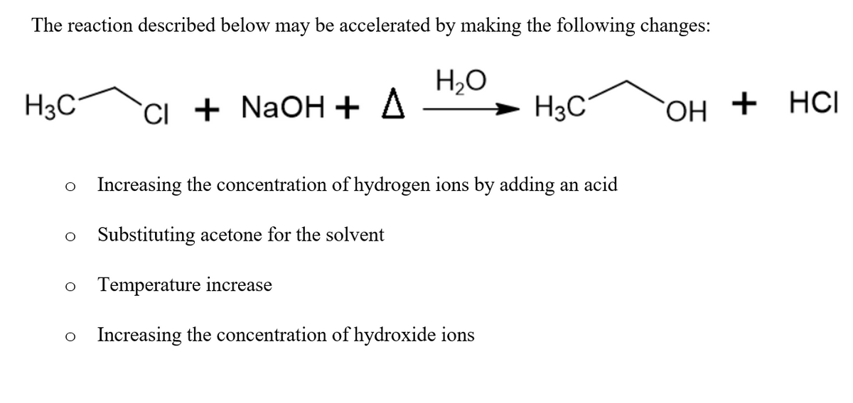 The reaction described below may be accelerated by making the following changes:
H2O
H3C"
CI + NaOH + A
H3C
`OH + HCI
o Increasing the concentration of hydrogen ions by adding an acid
Substituting acetone for the solvent
Temperature increase
Increasing the concentration of hydroxide ions
