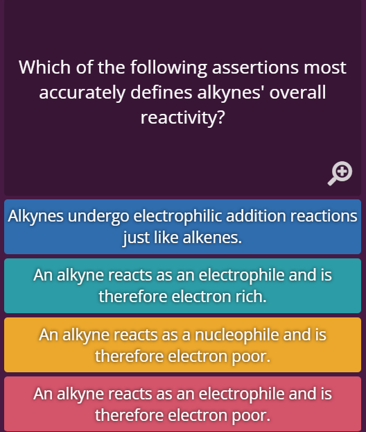 Which of the following assertions most
accurately defines alkynes' overall
reactivity?
Alkynes undergo electrophilic addition reactions
just like alkenes.
An alkyne reacts as an electrophile and is
therefore electron rich.
An alkyne reacts as a nucleophile and is
therefore electron poor.
An alkyne reacts as an electrophile and is
therefore electron poor.
