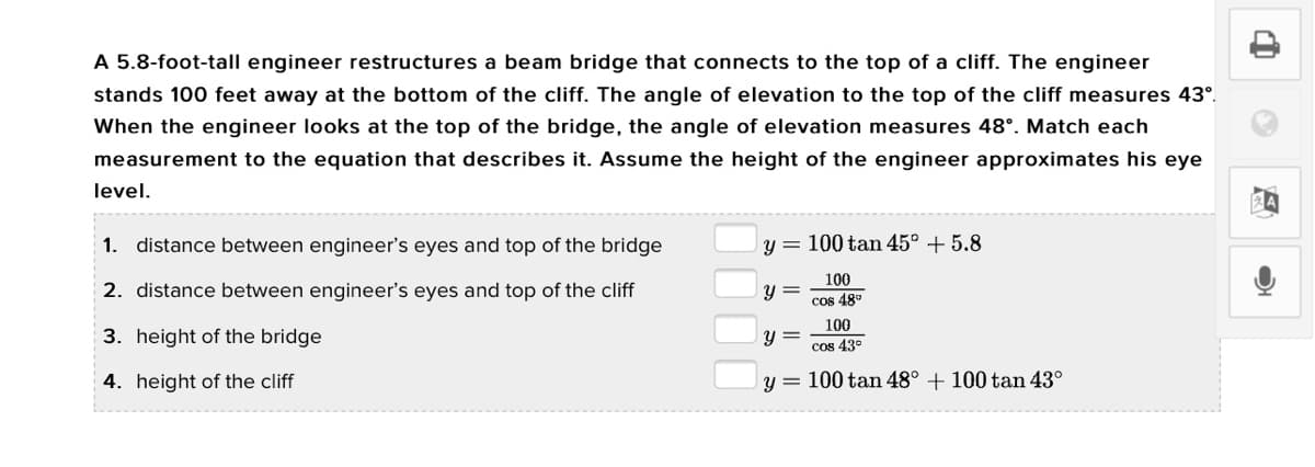 A 5.8-foot-tall engineer restructures a beam bridge that connects to the top of a cliff. The engineer
stands 100 feet away at the bottom of the cliff. The angle of elevation to the top of the cliff measures 43°.
When the engineer looks at the top of the bridge, the angle of elevation measures 48°. Match each
measurement to the equation that describes it. Assume the height of the engineer approximates his eye
level.
1. distance between engineer's eyes and top of the bridge
100 tan 45° + 5.8
100
2. distance between engineer's eyes and top of the cliff
y =
Cos 48°
100
3. height of the bridge
Y =
cos 43°
4. height of the cliff
y = 100 tan 48° + 100 tan 43°
