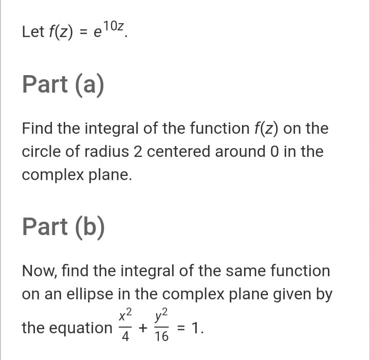 Let f(z) = e10z
%3D
Part (a)
Find the integral of the function f(z) on the
circle of radius 2 centered around 0 in the
complex plane.
Part (b)
Now, find the integral of the same function
on an ellipse in the complex plane given by
x2 y2
the equation
= 1.
+
4
16
