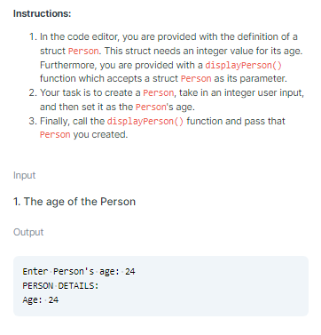 Instructions:
1. In the code editor, you are provided with the definition of a
struct Person. This struct needs an integer value for its age.
Furthermore, you are provided with a displayPerson()
function which accepts a struct Person as its parameter.
2. Your task is to create a Person, take in an integer user input,
and then set it as the Person's age.
3. Finally, call the displayPerson () function and pass that
Person you created.
Input
1. The age of the Person
Output
Enter Person's age: 24
PERSON DETAILS:
Age: 24

