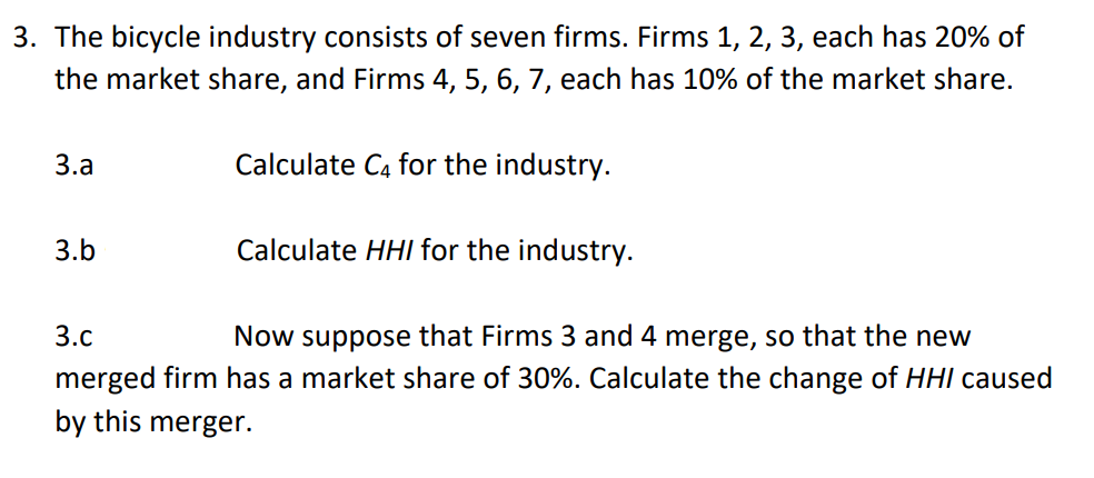 3. The bicycle industry consists of seven firms. Firms 1, 2, 3, each has 20% of
the market share, and Firms 4, 5, 6, 7, each has 10% of the market share.
3.а
Calculate C4 for the industry.
3.b
Calculate HHI for the industry.
3.с
Now suppose that Firms 3 and 4 merge, so that the new
merged firm has a market share of 30%. Calculate the change of HHI caused
by this merger.
