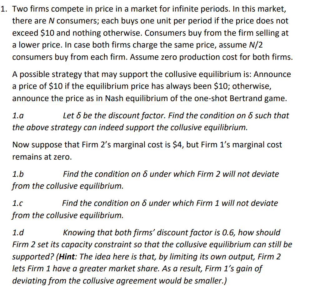 1. Two firms compete in price in a market for infinite periods. In this market,
there are N consumers; each buys one unit per period if the price does not
exceed $10 and nothing otherwise. Consumers buy from the firm selling at
a lower price. In case both firms charge the same price, assume N/2
consumers buy from each firm. Assume zero production cost for both firms.
A possible strategy that may support the collusive equilibrium is: Announce
a price of $10 if the equilibrium price has always been $10; otherwise,
announce the price as in Nash equilibrium of the one-shot Bertrand game.
1.a
Let & be the discount factor. Find the condition on & such that
the above strategy can indeed support the collusive equilibrium.
Now suppose that Firm 2's marginal cost is $4, but Firm 1's marginal cost
remains at zero.
1.b
Find the condition on & under which Firm 2 will not deviate
from the collusive equilibrium.
1.c
Find the condition on
under which Firm 1 will not deviate
from the collusive equilibrium.
1.d
Knowing that both firms' discount factor is 0.6, how should
Firm 2 set its capacity constraint so that the collusive equilibrium can still be
supported? (Hint: The idea here is that, by limiting its own output, Firm 2
lets Firm 1 have a greater market share. As a result, Firm 1's gain of
deviating from the collusive agreement would be smaller.)
