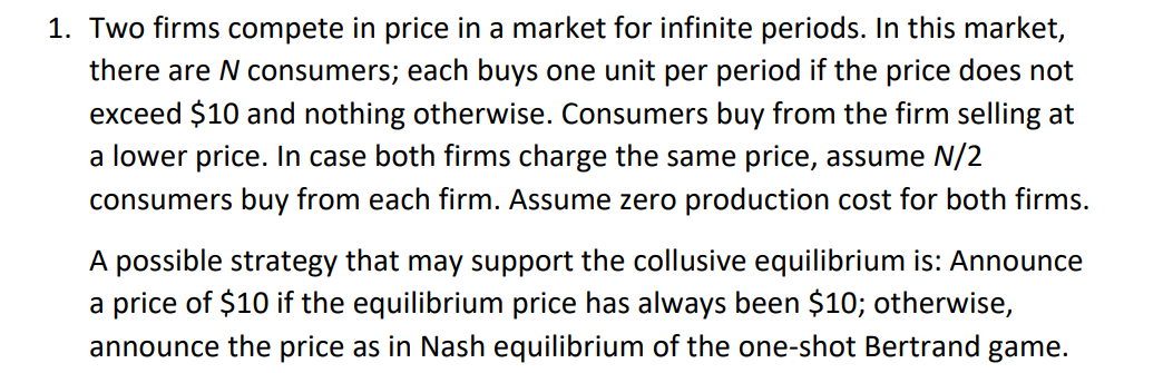 1. Two firms compete in price in a market for infinite periods. In this market,
there are N consumers; each buys one unit per period if the price does not
exceed $10 and nothing otherwise. Consumers buy from the firm selling at
a lower price. In case both firms charge the same price, assume N/2
consumers buy from each firm. Assume zero production cost for both firms.
A possible strategy that may support the collusive equilibrium is: Announce
a price of $10 if the equilibrium price has always been $10; otherwise,
announce the price as in Nash equilibrium of the one-shot Bertrand game.

