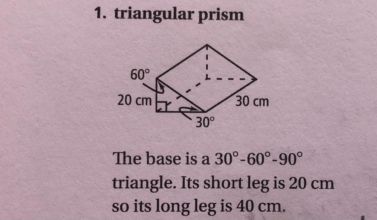 1. triangular prism
60°
20 cm
30 cm
30°
The base is a 30°-60°-90°
triangle. Its short leg is 20 cm
so its long leg is 40 cm.