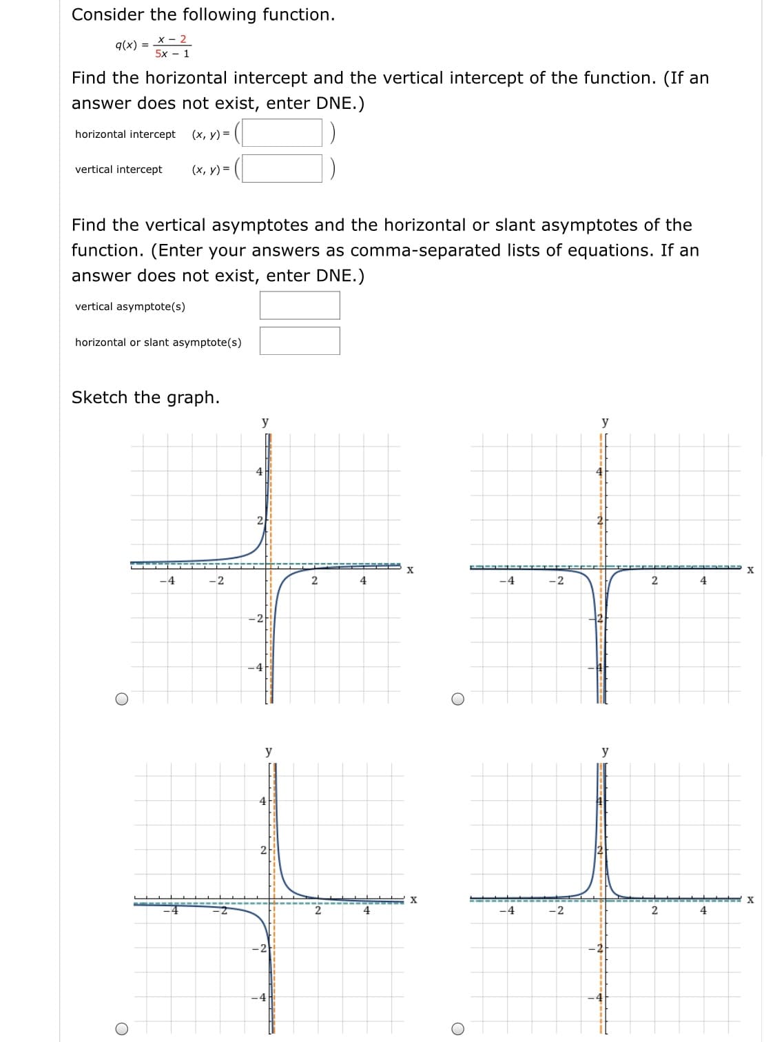 Consider the following function.
= X- 2
5х — 1
q(x) :
Find the horizontal intercept and the vertical intercept of the function. (If an
answer does not exist, enter DNE.)
horizontal intercept
(х, у) %3D
vertical intercept
(х, у) %3D
Find the vertical asymptotes and the horizontal or slant asymptotes of the
function. (Enter your answers as comma-separated lists of equations. If an
answer does not exist, enter DNE.)
vertical asymptote(s)
horizontal or slant asymptote(s)
Sketch the graph.
y
y
4
4
21
X
-4
-2
4
-4
-2
4
=2
-4
y
y
4
X
-4
-2
4
-4
