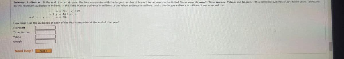 Internet Audience At the end of a certain year, the four companies with the largest number of home Internet users in the United States were Microsoft, Time Warner. Yahoo, and Google, with a combined audience of 284 million users. Taking x to
be the Microsoft audience in millions, y the Time Warner audience in millions, z the Yahoo audience in millions, and u the Google audience in millions, it was observed that
3(x- y) + 26
44 + z + u
50.
and x - y + z
How large was the audience of each of the four companies at the end of that year?
Microsoft
Time Warner
Yahoo
Google
Need Help?
Read II
N X
