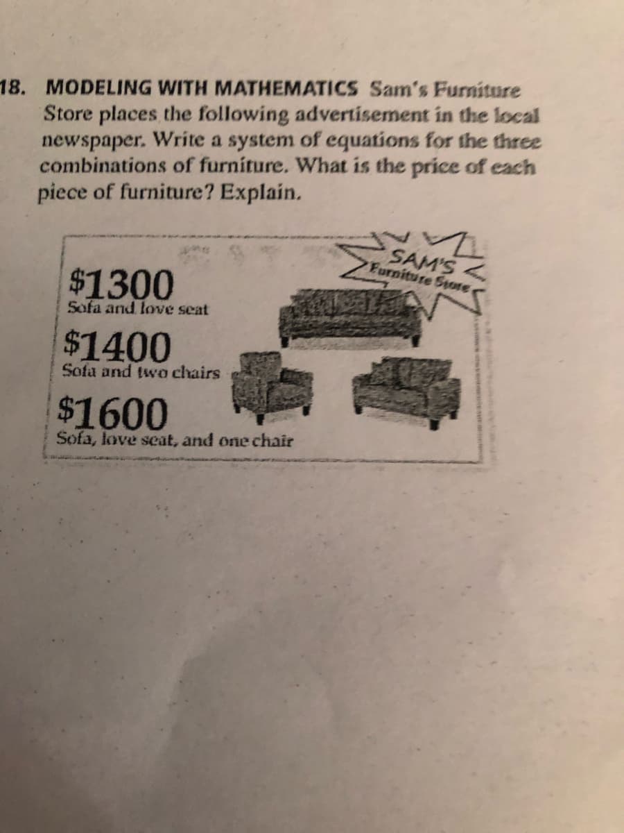 18. MODELING WITH MATHEMATICS Sam's Furniture
Store places the following advertisement in the local
newspaper. Write a system of equations for the three
combinations of furniture. What is the price of each
piece of furniture? Explain.
SAM'S<
Furniture Store
$1300
Sofa and love seat
$1400
Sofa and two chairs
$1600
Sofa, love seat, and one chair
