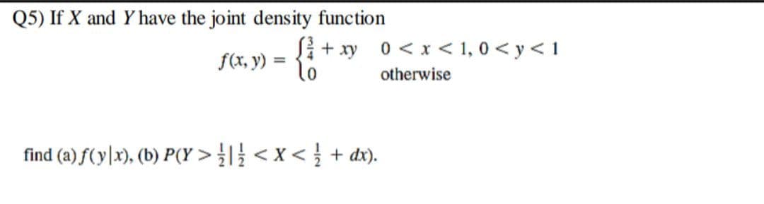 Q5) If X and Y have the joint density function
Si+ xy
0 < x < 1, 0 < y < 1
f(x, y) = {?
otherwise
find (a) f(y|x), (b) P(Y > < x < } + dx).
