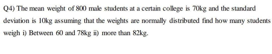 Q4) The mean weight of 800 male students at a certain college is 70kg and the standard
deviation is 10kg assuming that the weights are normally distributed find how many students
weigh i) Between 60 and 78kg i) more than 82kg.
