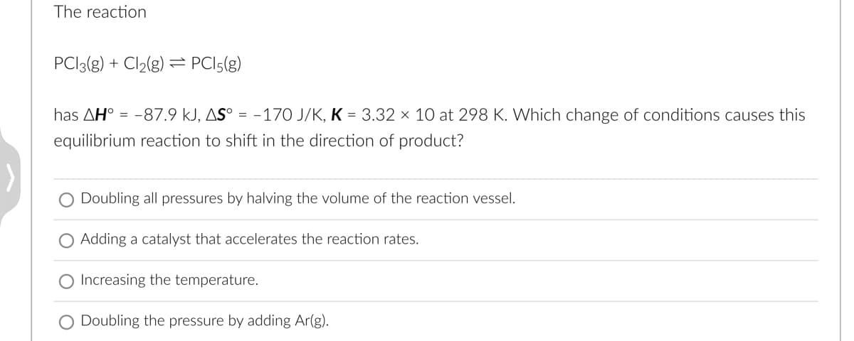 The reaction
PC13(g) + Cl₂(g) = PC15(g)
has AH = -87.9 kJ, AS° = -170 J/K, K = 3.32 × 10 at 298 K. Which change of conditions causes this
equilibrium reaction to shift in the direction of product?
Doubling all pressures by halving the volume of the reaction vessel.
O Adding a catalyst that accelerates the reaction rates.
O Increasing the temperature.
Doubling the pressure by adding Ar(g).