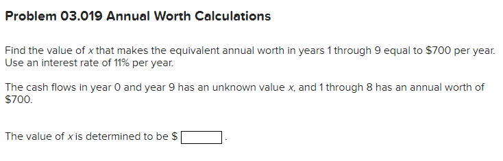Problem 03.019 Annual Worth Calculations
Find the value of x that makes the equivalent annual worth in years 1 through 9 equal to $700 per year.
Use an interest rate of 11% per year.
The cash flows in year 0 and year 9 has an unknown value x, and 1 through 8 has an annual worth of
$700.
The value of x is determined to be $