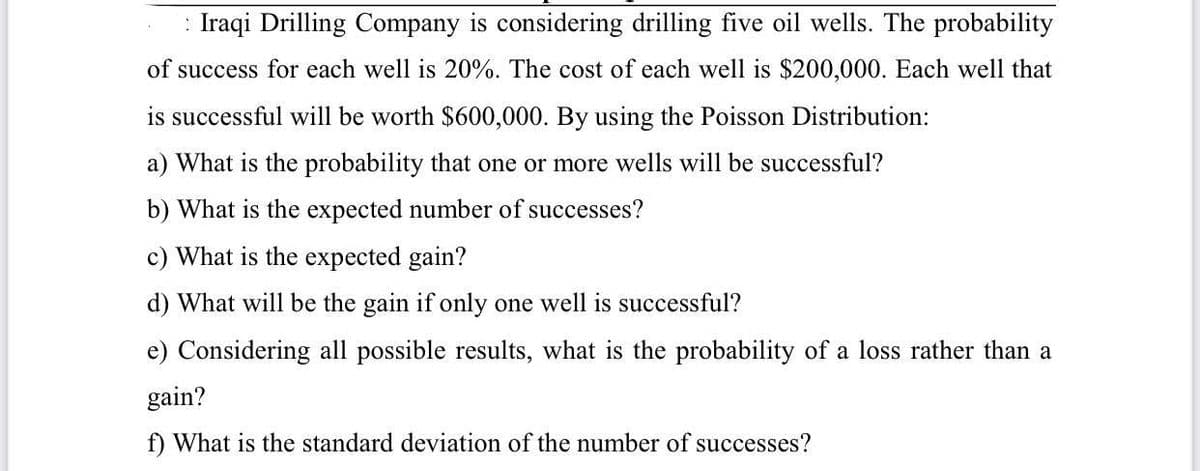 : Iraqi Drilling Company is considering drilling five oil wells. The probability
of success for each well is 20%. The cost of each well is $200,000. Each well that
is successful will be worth $600,000. By using the Poisson Distribution:
a) What is the probability that one or more wells will be successful?
b) What is the expected number of successes?
c) What is the expected gain?
d) What will be the gain if only one well is successful?
e) Considering all possible results, what is the probability of a loss rather than a
gain?
f) What is the standard deviation of the number of successes?
