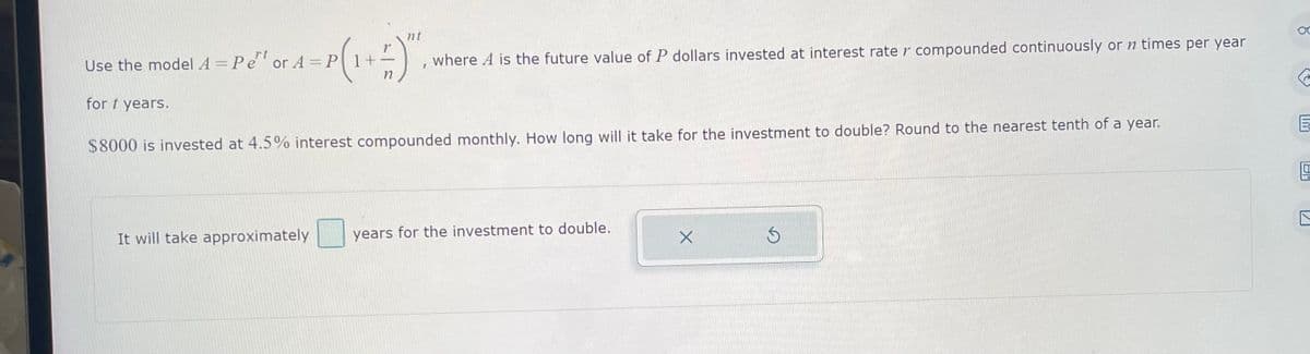 nt
Use the model A = Pet or A = P
- P(1+²) ".
for t years.
where A is the future value of P dollars invested at interest rate r compounded continuously or n times per year
$8000 is invested at 4.5% interest compounded monthly. How long will it take for the investment to double? Round to the nearest tenth of a year.
It will take approximately
years for the investment to double.
X
S
G
E
H
121