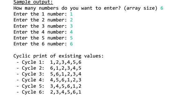 Sample output:
How many numbers do you want to enter? (array size) 6
Enter the 1 number: 1
Enter the 2 number: 2
Enter the 3 number: 3
Enter the 4 number: 4
Enter the 5 number: 5
Enter the 6 number: 6
Cyclic print of existing values:
- Cycle 1: 1,2,3,4,5,6
- Cycle 2: 6,1,2,3,4,5
- Cycle 3: 5,6,1,2,3,4
- Cycle 4: 4,5,6,1,2,3
- Cycle 5: 3,4,5,6,1,2
- Cycle 6: 2,3,4,5,6,1