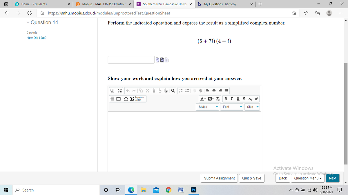 Home - » Students
B Mobius - MAT-136-J5539 Intro t x
m Southern New Hampshire Univer x
b My Questions | bartleby
ô https://snhu.mobius.cloud/modules/unproctored Test.QuestionSheet
Question 14
Perform the indicated operation and express the result as a simplified complex umber.
5 points
How Did I Do?
(5 + 7i) (4 – i)
Show your work and explain how you arrived at your answer.
A X G G G
S2 Equation
Editor
A- A- I
BI US X, x²
Styles
Font
Size
Activate Windows
ings to activate Wing
Submit Assignment
Quit & Save
Вack
Question Menu -
Next
12:38 PM
P Search
5/16/2021
近
