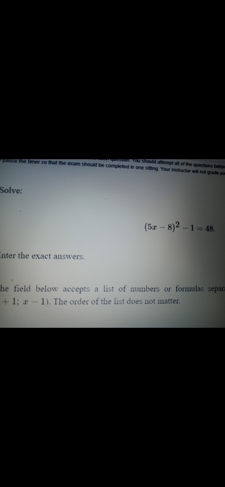 quesuun. YOu should attempt all of the questions before
19HUSE the fimer so that the exam should be completed in one sitting. Your instructor will not grade yo
Solve:
(5x – 8)2 – 1 = 48.
Enter the exact answers.
he field below accepts a list of numbers or formulas separa
+ 1; a - 1). The order of the list does not matter.
