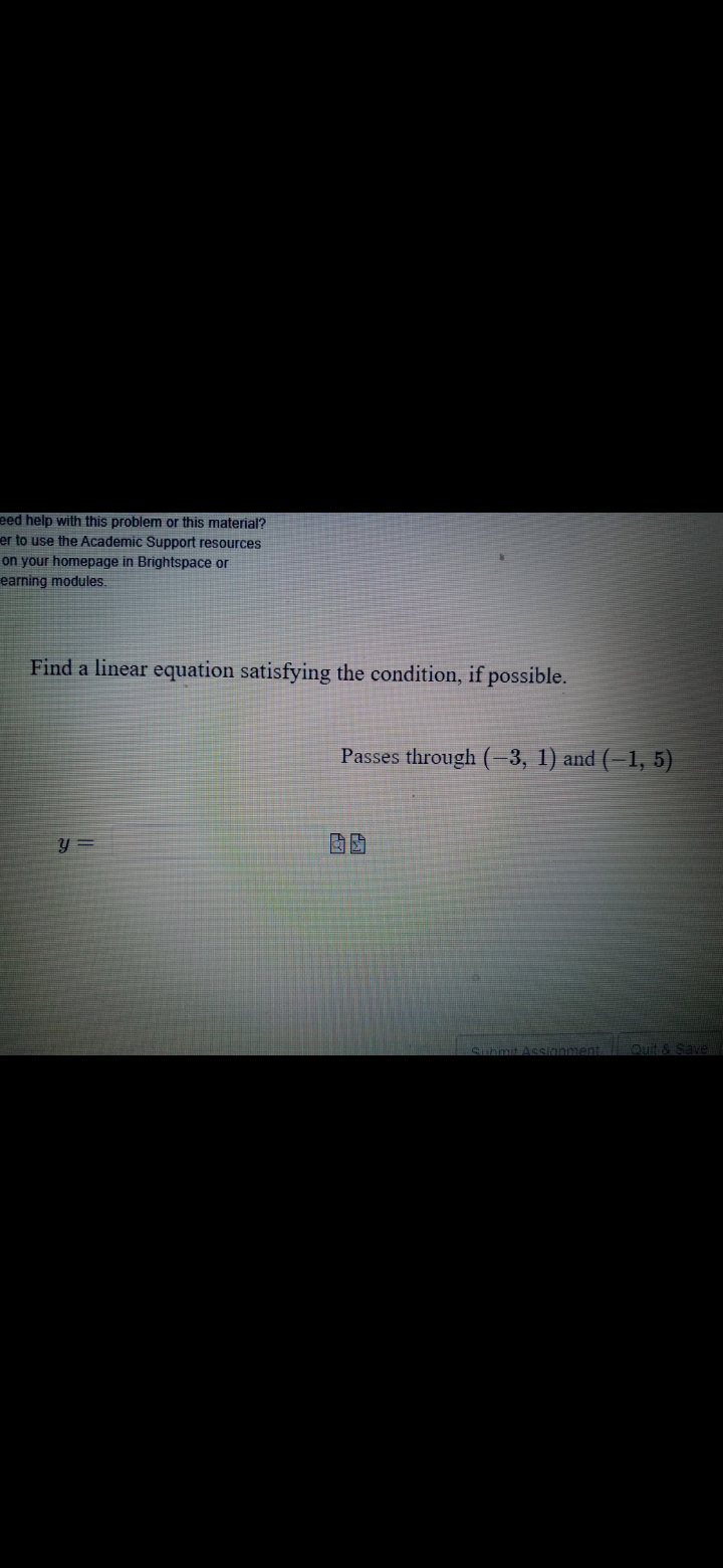 eed help with this problem or this material?
er to use the Academic Support resources
on your homepage in Brightspace or
earning modules.
Find a linear equation satisfying the condition, if possible.
Passes through (-3, 1) and (-1, 5)
sianment
Quit & Save
