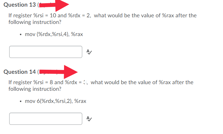 Question 13
If register %rsi = 10 and %rdx = 2, what would be the value of %rax after the
following instruction?
• mov (%rdx,%rsi,4), %rax
Question 14 (I
If register %rsi = 8 and %rdx = 1, what would be the value of %rax after the
following instruction?
• mov 6(%rdx,%rsi,2), %rax
