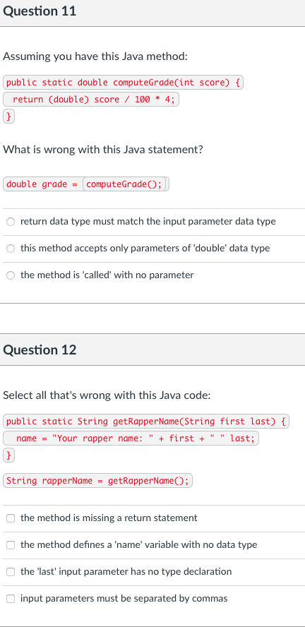 Question 11
Assuming you have this Java method:
public static double computeGrade(int score) {
return (double) score / 100 * 4;
What is wrong with this Java statement?
double grade = computeGrade);
return data type must match the input parameter data type
this method accepts only parameters of 'double' data type
O the method is 'called' with no parameter
Question 12
Select all that's wrong with this Java code:
public static String getRapperName(String first last) {
name = "Your rapper name: " + first + " " last;
String rapperName = getRapperName();
the method is missing a return statement
the method defines a 'name' variable with no data type
the 'last' input parameter has no type declaration
O input parameters must be separated by commas

