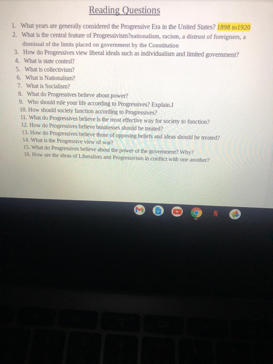 Reading Questions
1. What years are generally considered the Progressive Era in the United States? 1898 to 1920
2. What is the central feature of Progressivism?nationalism, racism, a distrust of foreigners, a
dismissal of the limits placed on government by the Constitution
3. How do Progressives view liberal ideals such as individualism and limited government?
4. What is state control?
5. What is collectivism?
6. What is Nationalism?
7. What is Socialism?
8. What do Progressives believe about power?
9. Who should rule your life according to Progressives? Explain.I
10. How should society function according to Progressives?
11. What do Progressives believe is the most effective way for society to function?
12. How do Progressives believe businesses should be treated?
13. How do Progressives believe those of opposing beliefs and ideas should be treated?
14. What is the Progressive view of war?
15. What do Progressives believe about the power of the government? Why?
16. How are the ideas of Liberalism and Progressivism in conflict with one another?
