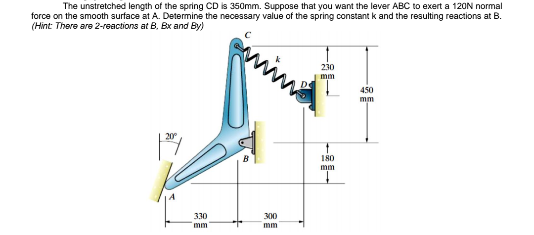 The unstretched length of the spring CD is 350mm. Suppose that you want the lever ABC to exert a 12ON normal
force on the smooth surface at A. Determine the necessary value of the spring constant k and the resulting reactions at B.
(Hint: There are 2-reactions at B, Bx and By)
230
mm
De
450
mm
20°
180
mm
330
300
mm
mm
