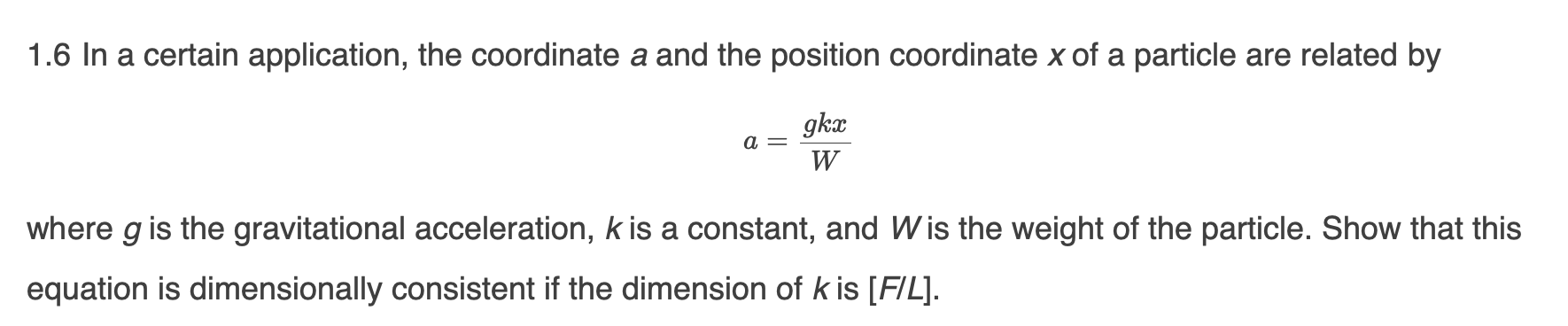 1.6 In a certain application, the coordinate a and the position coordinate x of a particle are related by
gka
a =
W
where g is the gravitational acceleration, k is a constant, and Wis the weight of the particle. Show that this
equation is dimensionally consistent if the dimension of k is [FIL].
