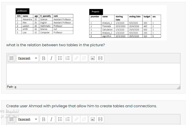 professors
Projects
SSN name
age R specialty rank
Science
pnumber name
starting
ending Date budget san
1
Alexandra 30
Alex
2
3 Lesbon
Assistant Professor
Date
Assistant Professor
9/4/2020
20/4/2020
29/4/2020
9/4/2020
English
Mathmatic Professor
Analysis 1 1/3/2020
20/3/2020
Calculation 1/4/2020
1/3/2020
35
300
40
2
Translate
400
2
4
smith
32
Science
null
3
600
3
5
Loai
42
Computer
Professor
Analysis 2
4
200
5
algorithm
20/3/2020
29/5/2020
320
5
what is the relation between two tables in the picture?
BI
Paragraph
Path: R
Create user Ahmad with privilege that allow him to create tables and connections.
تنشيط Ws
BIE E
Paragraph
!!!
