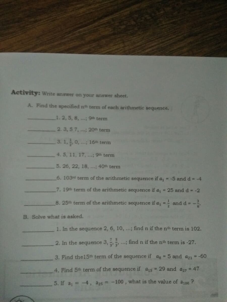 Activity: Write answer on your answer sheet.
A. Find the specified nth term of each arithmetic sequence.
1.2, 5, 8, ...; 9th term
2.3, 5 7, ...; 20th term
3. 1, 0, . 16th term
4. 5, 11, 17, ...; 9th term
5. 26, 22, 18, ...; 40th term
6. 103rd term of the arithmetic sequence if a, = -5 and d = -4
7.19th term of the arithmetic sequence if a, = 25 and d = -2
8.25th term of the arithmetic sequence if a = and d =-
B. Solve what is asked.
1. In the sequence 2, 6, 10, ...; find n if the nth term is 102.
2. In the sequence 3, ..; find n if the nth term is -27.
3. Find the15th term of the sequence if ag = 5 and a21 = -60
4. Find 5th term of the sequence if a15 = 29 and a27 = 47
5. If a, = -4, a25 = -100 , what is the value of aj0 ?
