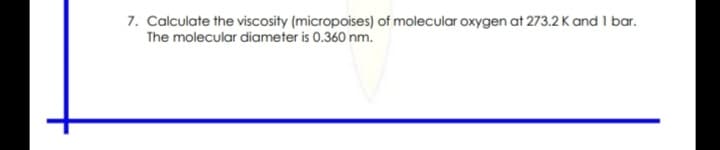 7. Calculate the viscosity (micropoises) of molecular oxygen at 273.2 K and 1 bar.
The molecular diameter is 0.360 nm.
